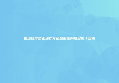唐山隐形矫正治疗牙齿整形医院排名前十盘点
