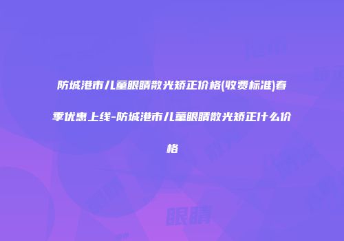 防城港市儿童眼睛散光矫正价格(收费标准)春季优惠上线-防城港市儿童眼睛散光矫正什么价格