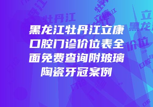 黑龙江牡丹江立康口腔门诊价位表全面免费查询附玻璃陶瓷牙冠案例