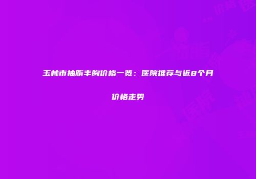 玉林市抽脂丰胸价格一览：医院推荐与近8个月价格走势