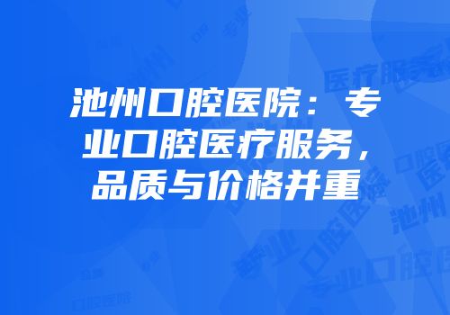 池州口腔医院：专业口腔医疗服务，品质与价格并重