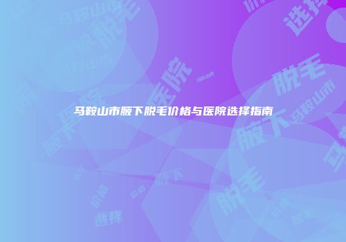 马鞍山市腋下脱毛价格与医院选择指南
