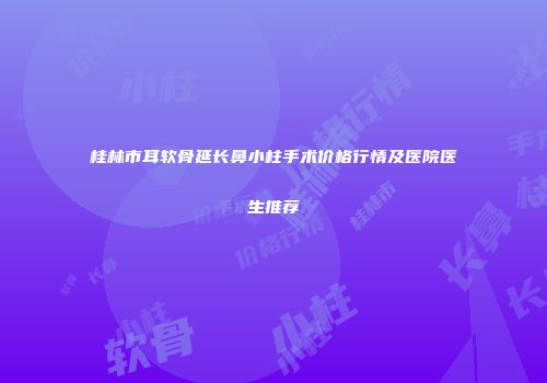 桂林市耳软骨延长鼻小柱手术价格行情及医院医生推荐