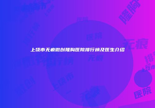 上饶市无痕微创隆胸医院排行榜及医生介绍