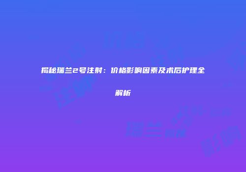 揭秘瑞兰2号注射：价格影响因素及术后护理全解析