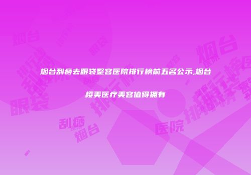 烟台刮痧去眼袋整容医院排行榜前五名公示,烟台樱美医疗美容值得拥有