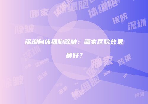 深圳自体细胞除皱：哪家医院效果最好？