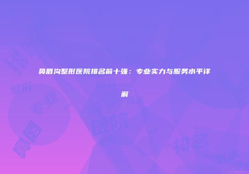 鼻唇沟整形医院排名前十强：专业实力与服务水平详解