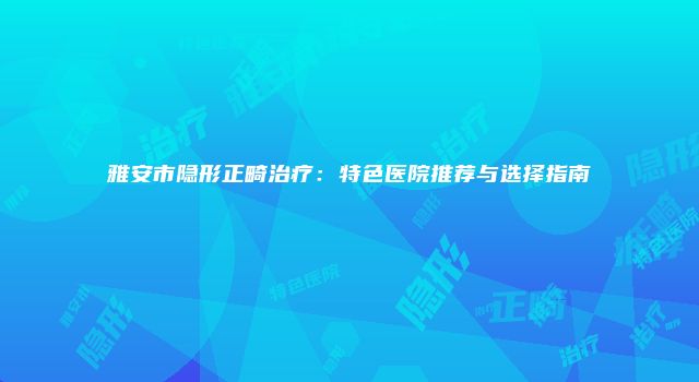 雅安市隐形正畸治疗：特色医院推荐与选择指南