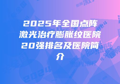 2025年全国点阵激光治疗膨胀纹医院20强排名及医院简介