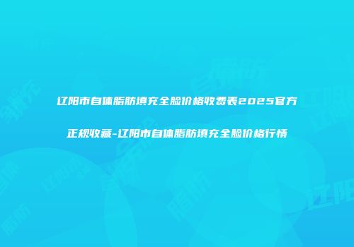 辽阳市自体脂肪填充全脸价格收费表2025官方正规收藏-辽阳市自体脂肪填充全脸价格行情