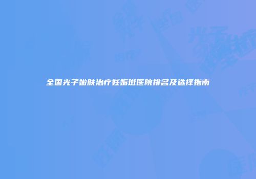 全国光子嫩肤治疗妊娠斑医院排名及选择指南