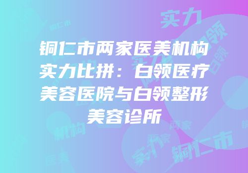 铜仁市两家医美机构实力比拼：白领医疗美容医院与白领整形美容诊所
