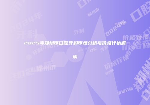 2025年郑州市口腔牙科市场分析与价格行情解读