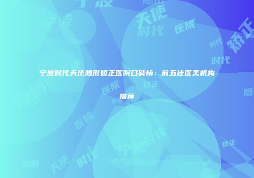 宁波时代天使隐形矫正医院口碑榜：前五佳医美机构推荐