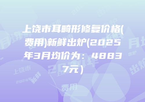 上饶市耳畸形修复价格(费用)新鲜出炉(2025年3月均价为：48837元）