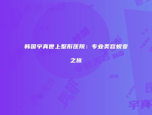 韩国宇真世上整形医院：专业美容蜕变之旅