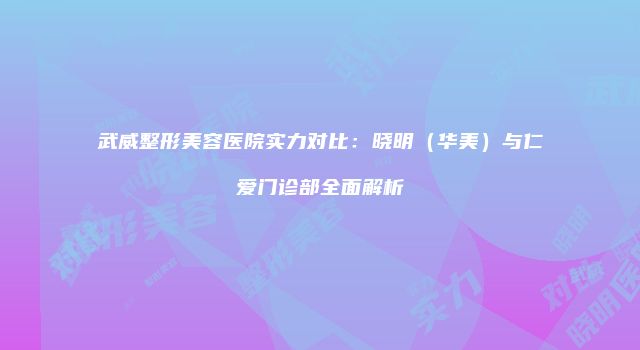 武威整形美容医院实力对比：晓明（华美）与仁爱门诊部全面解析