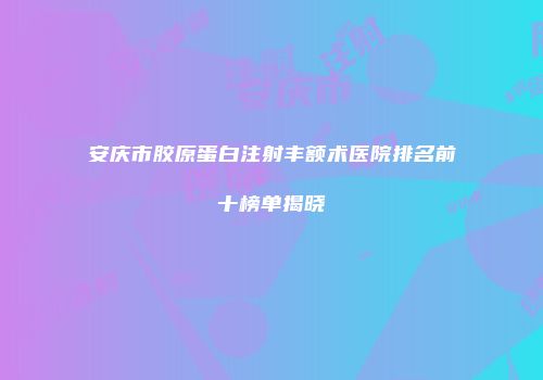 安庆市胶原蛋白注射丰额术医院排名前十榜单揭晓