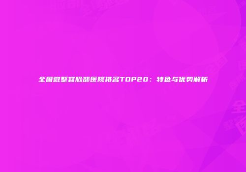 全国微整容脸部医院排名TOP20：特色与优势解析