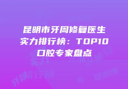 昆明市牙周修复医生实力排行榜：TOP10口腔专家盘点