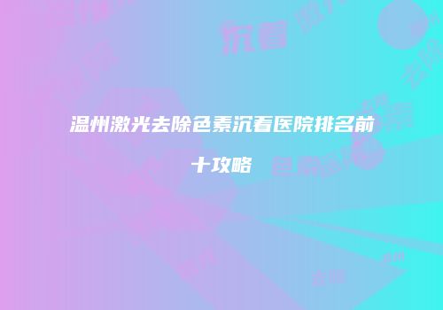 温州激光去除色素沉着医院排名前十攻略