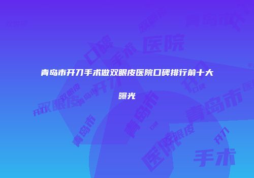 青岛市开刀手术做双眼皮医院口碑排行前十大曝光