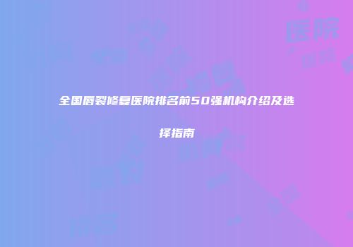 全国唇裂修复医院排名前50强机构介绍及选择指南
