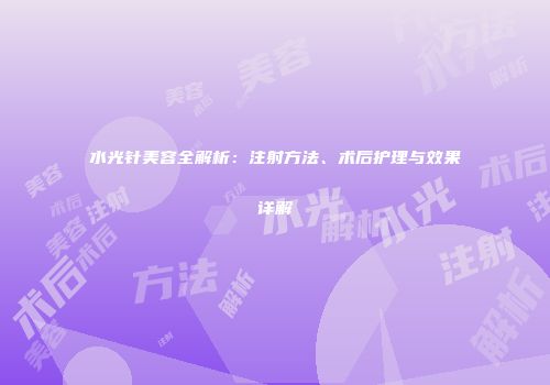水光针美容全解析：注射方法、术后护理与效果详解