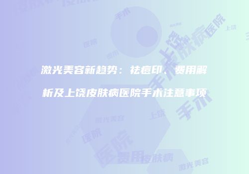 激光美容新趋势：祛痘印、费用解析及上饶皮肤病医院手术注意事项