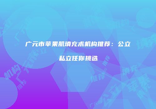 广元市苹果肌填充术机构推荐：公立私立任你挑选