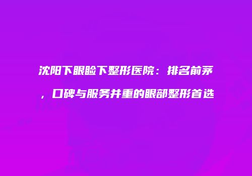 沈阳下眼睑下整形医院：排名前茅，口碑与服务并重的眼部整形首选