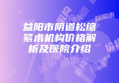 益阳市阴道松缩紧术机构价格解析及医院介绍