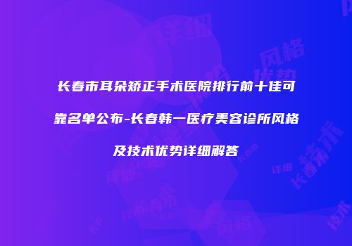 长春市耳朵矫正手术医院排行前十佳可靠名单公布-长春韩一医疗美容诊所风格及技术优势详细解答