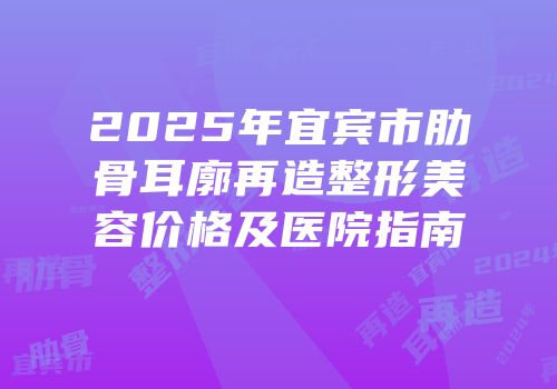 2025年宜宾市肋骨耳廓再造整形美容价格及医院指南