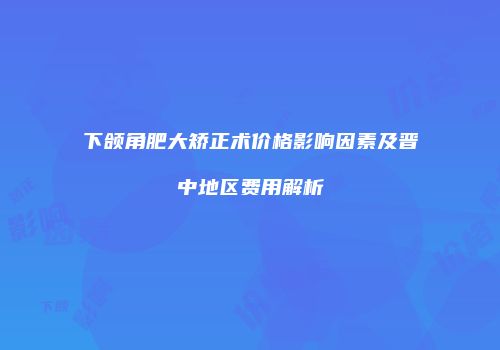 下颌角肥大矫正术价格影响因素及晋中地区费用解析