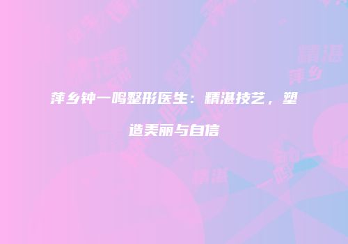 萍乡钟一鸣整形医生：精湛技艺，塑造美丽与自信