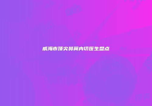 威海市顶尖鼻翼内切医生盘点