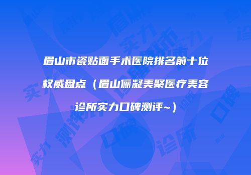 眉山市瓷贴面手术医院排名前十位权威盘点（眉山俪凝美聚医疗美容诊所实力口碑测评~）