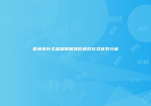晋城市针灸拔罐除腋臭价格对比及优势分析