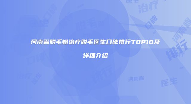河南省脱毛蜡治疗脱毛医生口碑排行TOP10及详细介绍
