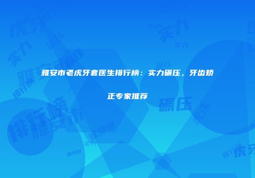 雅安市老虎牙套医生排行榜：实力碾压，牙齿矫正专家推荐