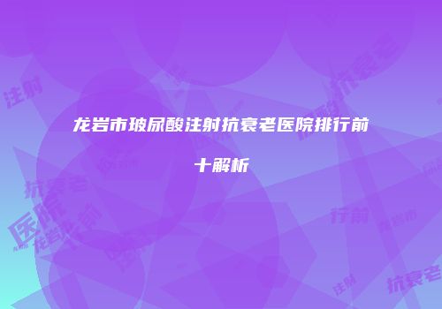 龙岩市玻尿酸注射抗衰老医院排行前十解析