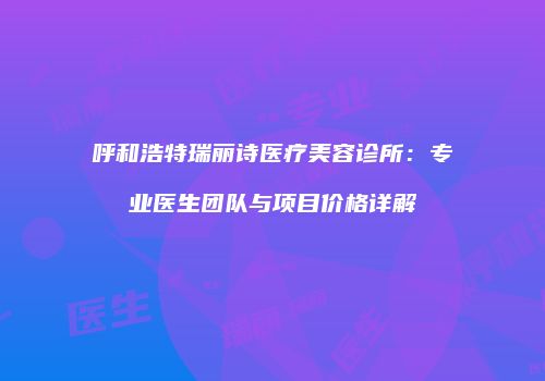 呼和浩特瑞丽诗医疗美容诊所：专业医生团队与项目价格详解