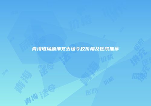 青海玻尿酸填充去法令纹价格及医院推荐