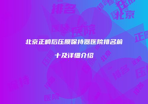 北京正畸后压膜保持器医院排名前十及详细介绍