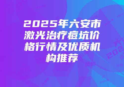 2025年六安市激光治疗痘坑价格行情及优质机构推荐