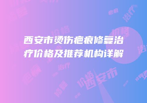 西安市烫伤疤痕修复治疗价格及推荐机构详解