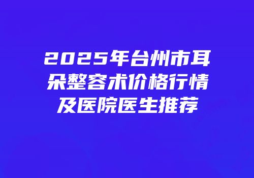 2025年台州市耳朵整容术价格行情及医院医生推荐