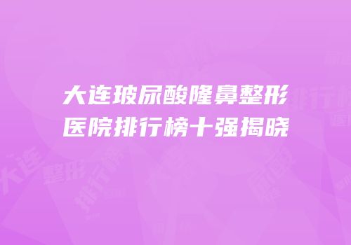 大连玻尿酸隆鼻整形医院排行榜十强揭晓